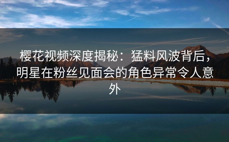 樱花视频深度揭秘：猛料风波背后，明星在粉丝见面会的角色异常令人意外