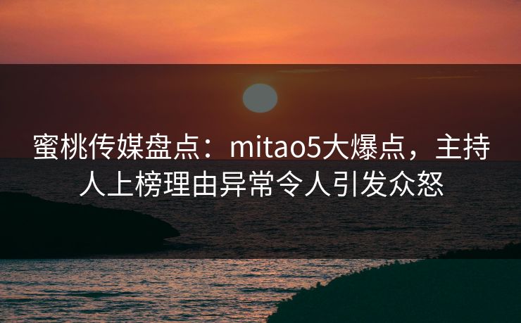蜜桃传媒盘点：mitao5大爆点，主持人上榜理由异常令人引发众怒