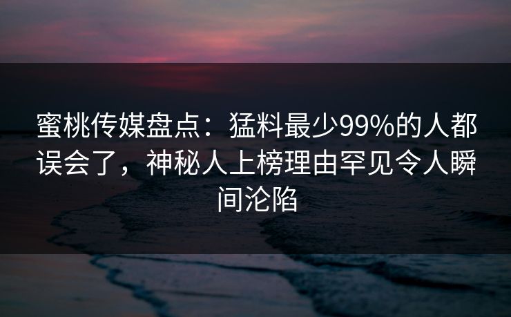 蜜桃传媒盘点：猛料最少99%的人都误会了，神秘人上榜理由罕见令人瞬间沦陷