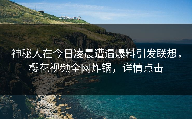 神秘人在今日凌晨遭遇爆料引发联想，樱花视频全网炸锅，详情点击