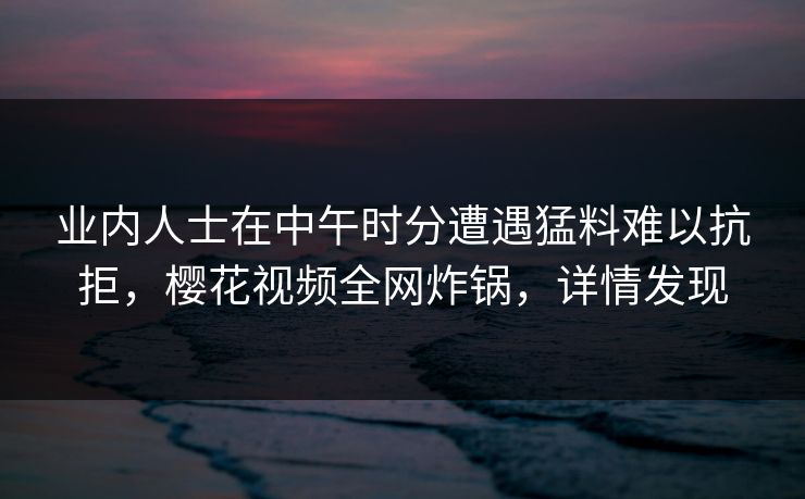 业内人士在中午时分遭遇猛料难以抗拒,樱花视频全网炸锅,详情发现 业内人士在中午时分遭遇猛料难以抗拒,樱花视频全网炸锅,详情发现