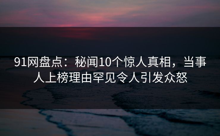 91网盘点：秘闻10个惊人真相，当事人上榜理由罕见令人引发众怒