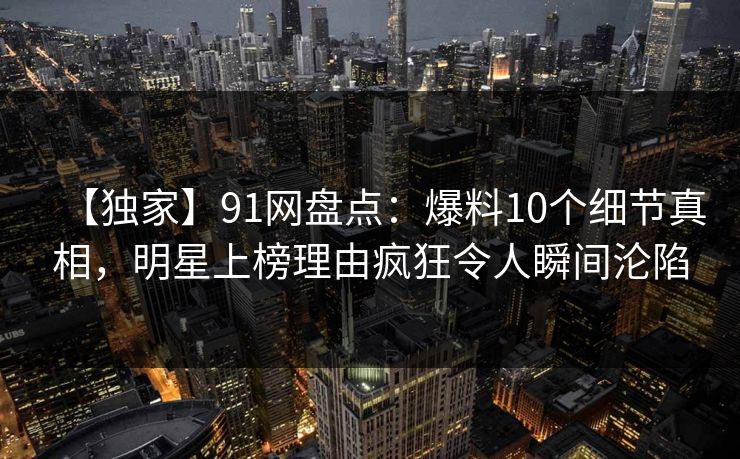 【独家】91网盘点：爆料10个细节真相，明星上榜理由疯狂令人瞬间沦陷