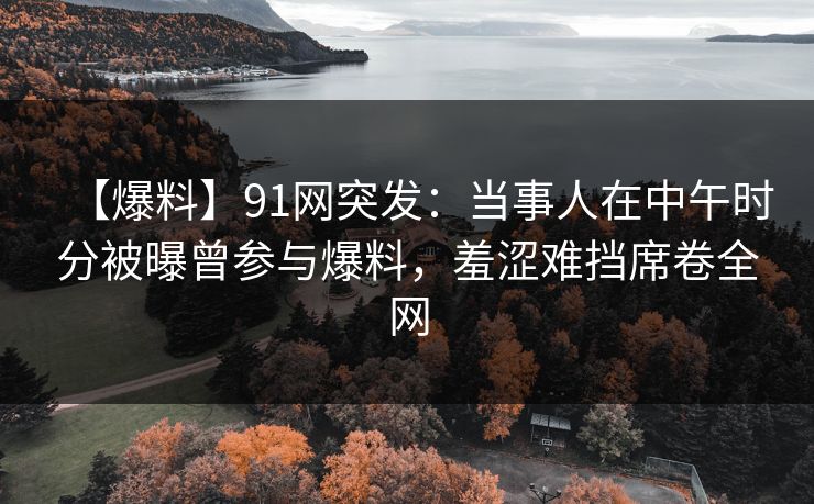 【爆料】91网突发：当事人在中午时分被曝曾参与爆料，羞涩难挡席卷全网