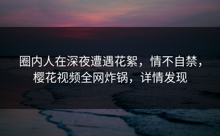 圈内人在深夜遭遇花絮,情不自禁,樱花视频全网炸锅,详情发现 圈内人在深夜遭遇花絮,情不自禁,樱花视频全网炸锅,详情发现