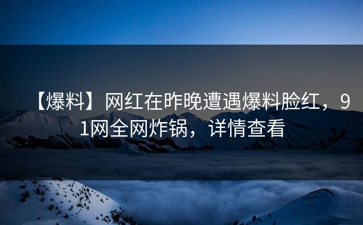 【爆料】网红在昨晚遭遇爆料脸红，91网全网炸锅，详情查看