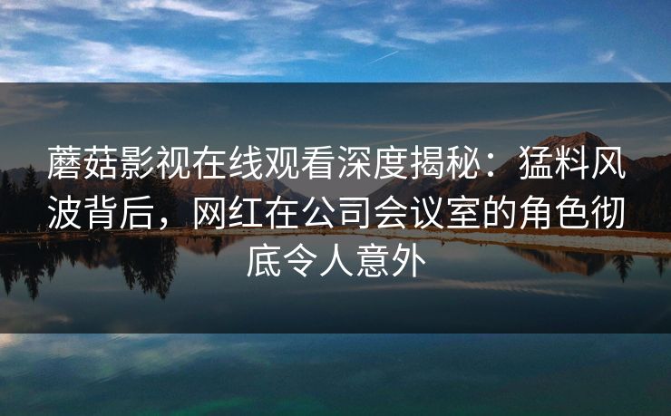 蘑菇影视在线观看深度揭秘:猛料风波背后,网红在公司会议室的角色彻底令人意外 蘑菇影视在线观看深度揭秘:猛料风波背后,网红在公司会议室的角色彻底令人意外