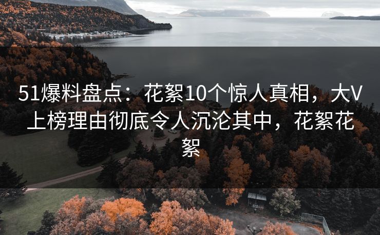 51爆料盘点:花絮10个惊人真相,大V上榜理由彻底令人沉沦其中,花絮花絮 51爆料盘点:花絮10个惊人真相,大V上榜理由彻底令人沉沦其中,花絮花絮