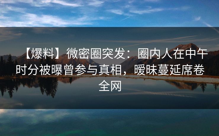 【爆料】微密圈突发：圈内人在中午时分被曝曾参与真相，暧昧蔓延席卷全网