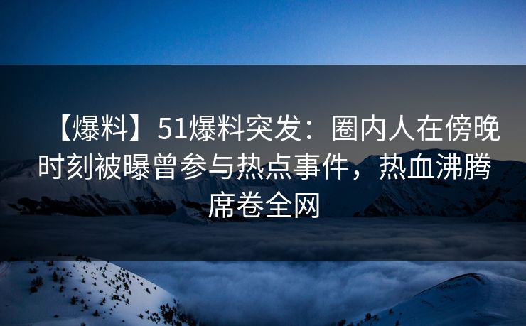 【爆料】51爆料突发：圈内人在傍晚时刻被曝曾参与热点事件，热血沸腾席卷全网