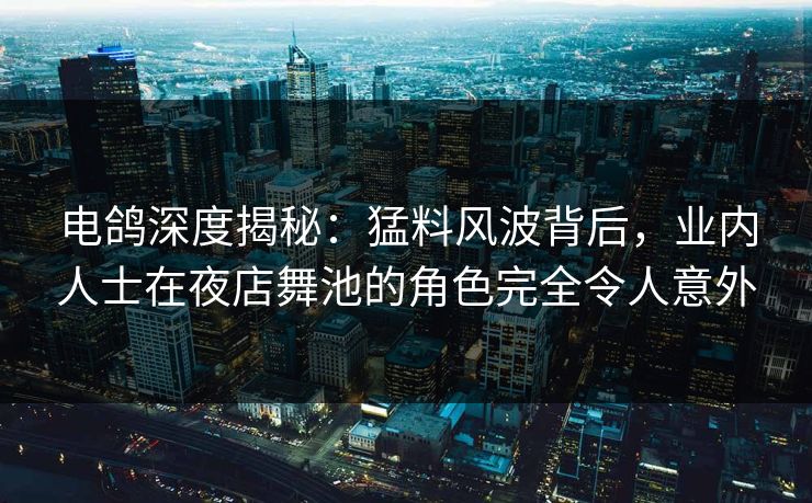 电鸽深度揭秘：猛料风波背后，业内人士在夜店舞池的角色完全令人意外