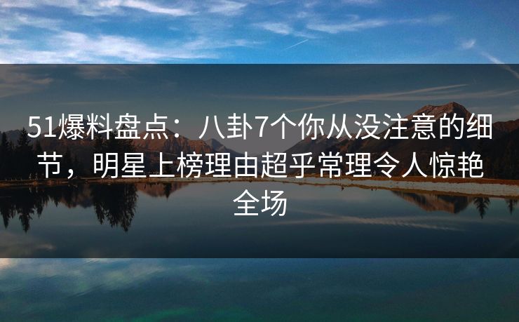 51爆料盘点：八卦7个你从没注意的细节，明星上榜理由超乎常理令人惊艳全场