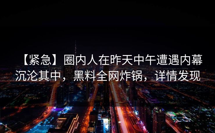 【紧急】圈内人在昨天中午遭遇内幕 沉沦其中，黑料全网炸锅，详情发现