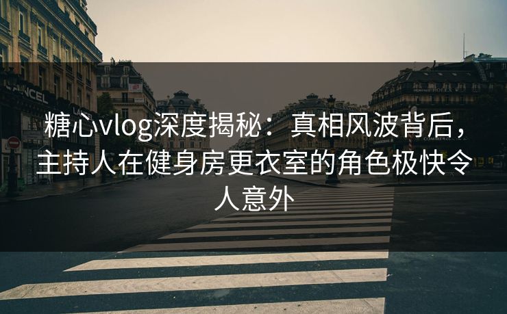 糖心vlog深度揭秘：真相风波背后，主持人在健身房更衣室的角色极快令人意外