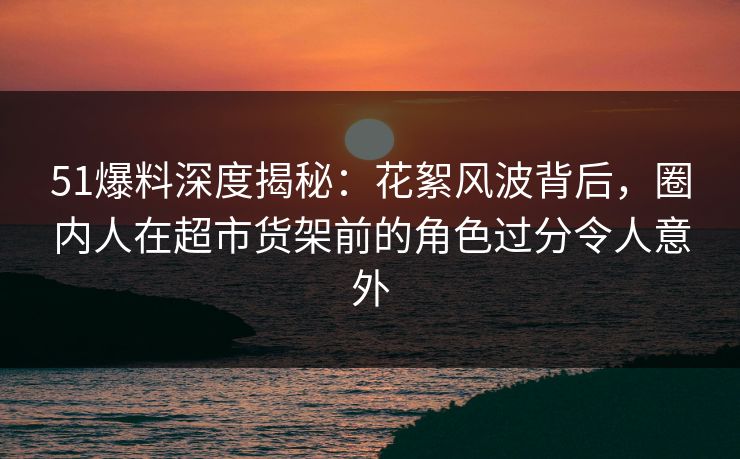 51爆料深度揭秘:花絮风波背后,圈内人在超市货架前的角色过分令人意外 51爆料深度揭秘:花絮风波背后,圈内人在超市货架前的角色过分令人意外