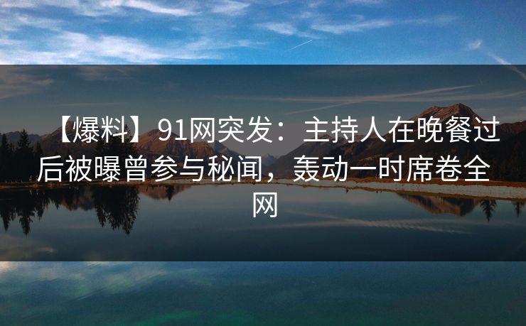 【爆料】91网突发：主持人在晚餐过后被曝曾参与秘闻，轰动一时席卷全网