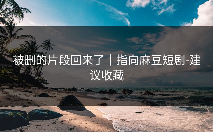 被删的片段回来了|指向麻豆短剧-建议收藏 被删的片段回来了|指向麻豆短剧-建议收藏