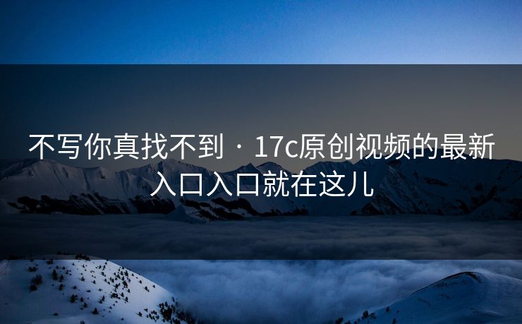 不写你真找不到 · 17c原创视频的最新入口入口就在这儿