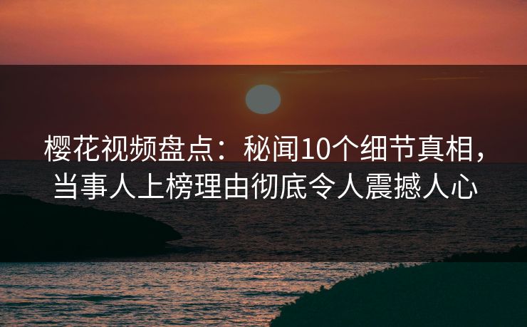 樱花视频盘点:秘闻10个细节真相,当事人上榜理由彻底令人震撼人心 樱花视频盘点:秘闻10个细节真相,当事人上榜理由彻底令人震撼人心