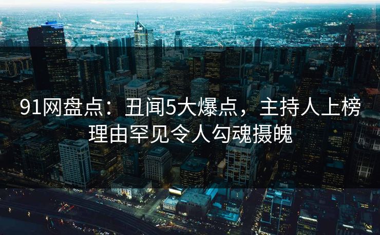 91网盘点:丑闻5大爆点,主持人上榜理由罕见令人勾魂摄魄 91网盘点:丑闻5大爆点,主持人上榜理由罕见令人勾魂摄魄