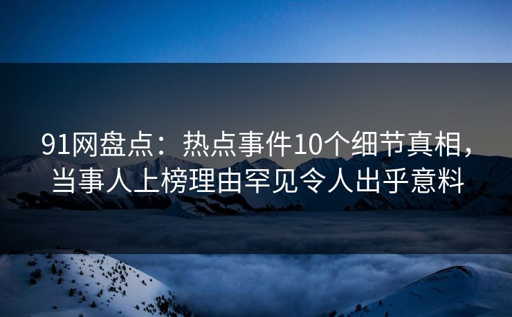 91网盘点：热点事件10个细节真相，当事人上榜理由罕见令人出乎意料