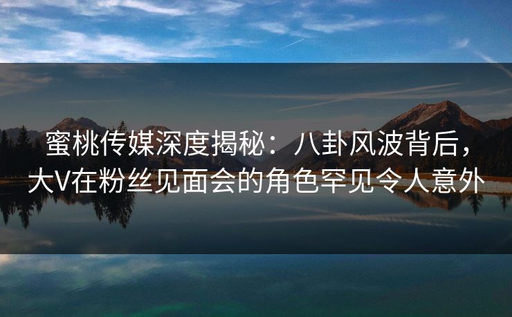 蜜桃传媒深度揭秘：八卦风波背后，大V在粉丝见面会的角色罕见令人意外