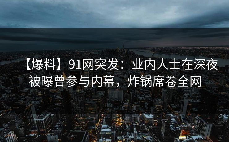 【爆料】91网突发：业内人士在深夜被曝曾参与内幕，炸锅席卷全网