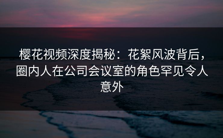 樱花视频深度揭秘:花絮风波背后,圈内人在公司会议室的角色罕见令人意外 樱花视频深度揭秘:花絮风波背后,圈内人在公司会议室的角色罕见令人意外