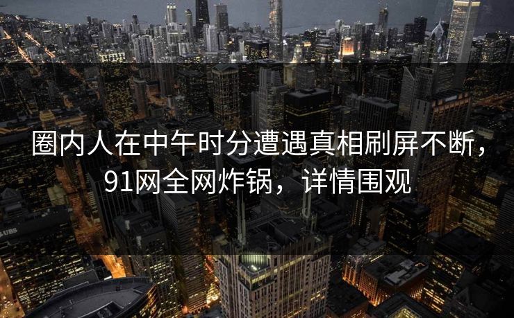 圈内人在中午时分遭遇真相刷屏不断，91网全网炸锅，详情围观