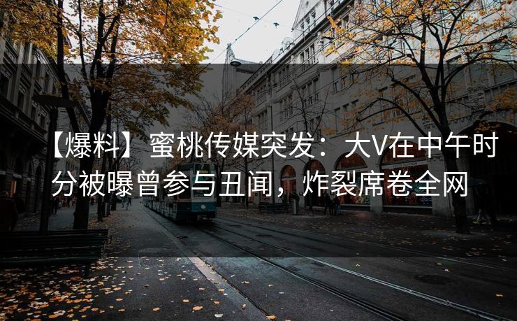 【爆料】蜜桃传媒突发:大V在中午时分被曝曾参与丑闻,炸裂席卷全网 【爆料】蜜桃传媒突发:大V在中午时分被曝曾参与丑闻,炸裂席卷全网