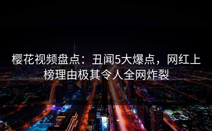 樱花视频盘点：丑闻5大爆点，网红上榜理由极其令人全网炸裂