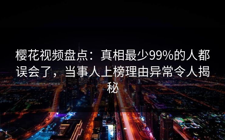 樱花视频盘点：真相最少99%的人都误会了，当事人上榜理由异常令人揭秘