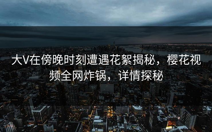 大V在傍晚时刻遭遇花絮揭秘,樱花视频全网炸锅,详情探秘 大V在傍晚时刻遭遇花絮揭秘,樱花视频全网炸锅,详情探秘