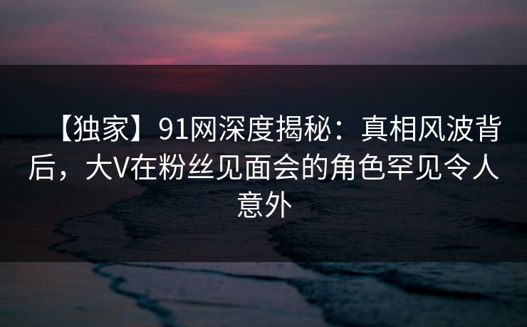 【独家】91网深度揭秘：真相风波背后，大V在粉丝见面会的角色罕见令人意外
