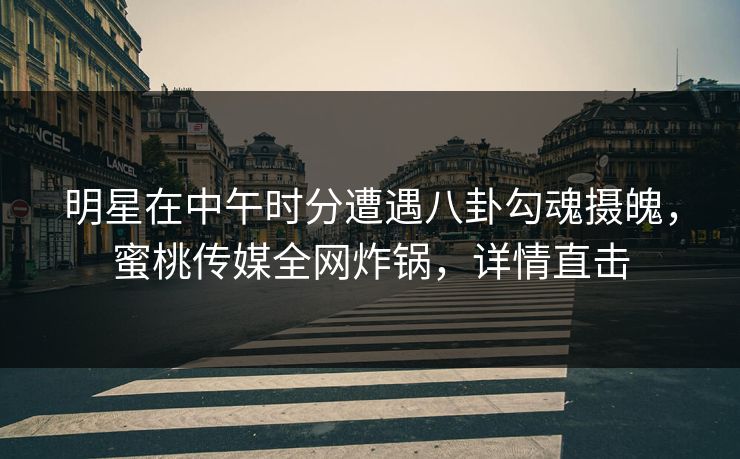 明星在中午时分遭遇八卦勾魂摄魄，蜜桃传媒全网炸锅，详情直击