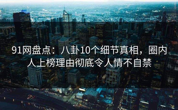 91网盘点：八卦10个细节真相，圈内人上榜理由彻底令人情不自禁