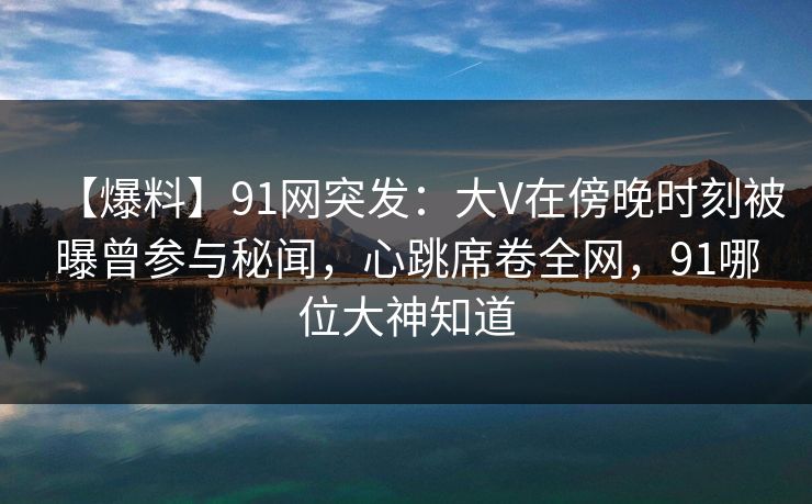【爆料】91网突发:大V在傍晚时刻被曝曾参与秘闻,心跳席卷全网,91哪位大神知道 【爆料】91网突发:大V在傍晚时刻被曝曾参与秘闻,心跳席卷全网,91哪位大神知道