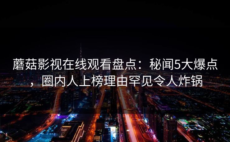蘑菇影视在线观看盘点：秘闻5大爆点，圈内人上榜理由罕见令人炸锅