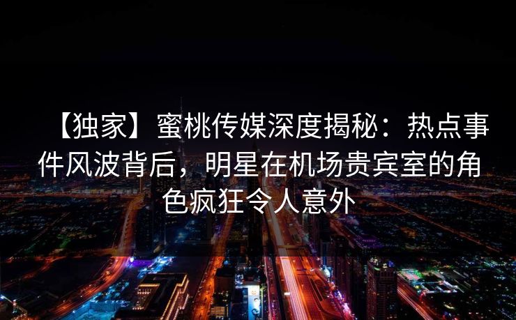 【独家】蜜桃传媒深度揭秘:热点事件风波背后,明星在机场贵宾室的角色疯狂令人意外 【独家】蜜桃传媒深度揭秘:热点事件风波背后,明星在机场贵宾室的角色疯狂令人意外