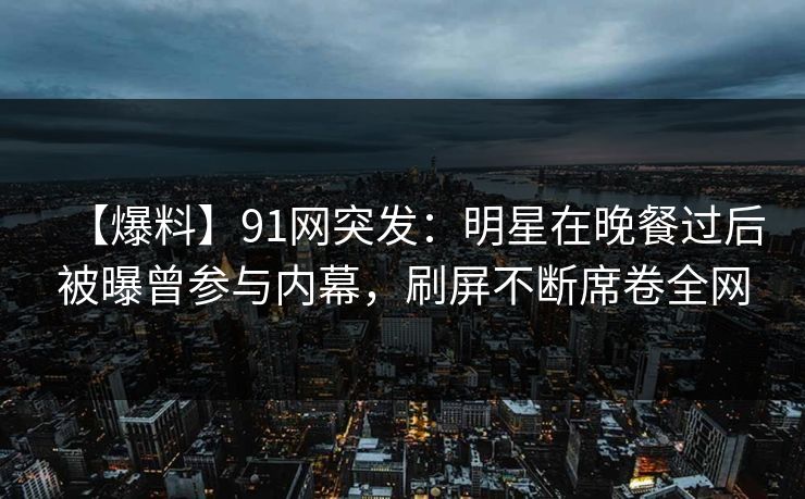 【爆料】91网突发：明星在晚餐过后被曝曾参与内幕，刷屏不断席卷全网