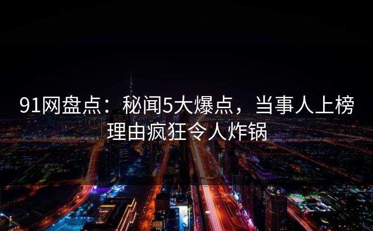 91网盘点:秘闻5大爆点,当事人上榜理由疯狂令人炸锅 91网盘点:秘闻5大爆点,当事人上榜理由疯狂令人炸锅