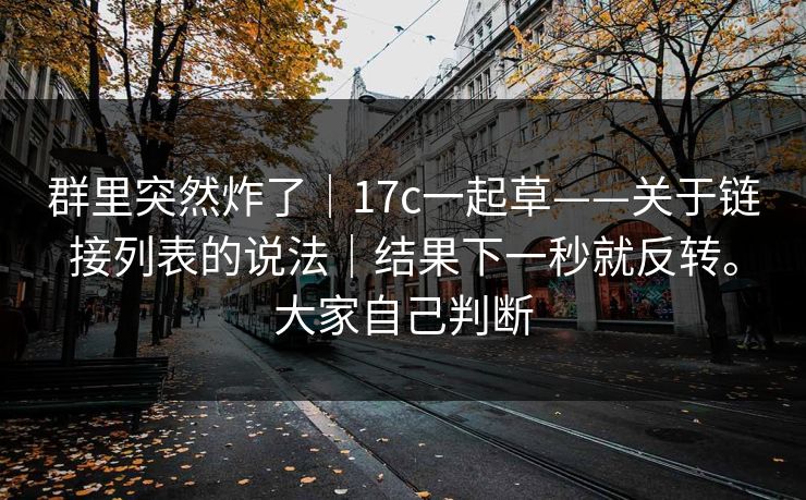 群里突然炸了|17c一起草——关于链接列表的说法|结果下一秒就反转。大家自己判断 群里突然炸了|17c一起草——关于链接列表的说法|结果下一秒就反转。大家自己判断