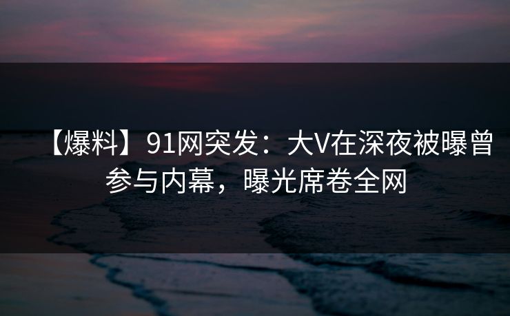 【爆料】91网突发:大V在深夜被曝曾参与内幕,曝光席卷全网 【爆料】91网突发:大V在深夜被曝曾参与内幕,曝光席卷全网