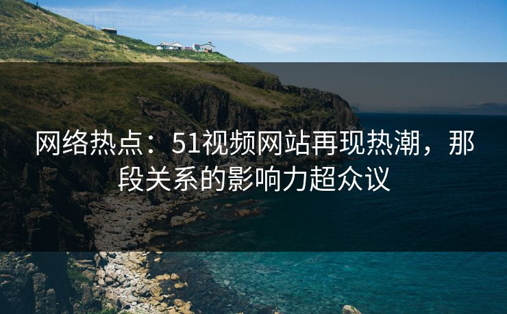 网络热点:51视频网站再现热潮,那段关系的影响力超众议 网络热点:51视频网站再现热潮,那段关系的影响力超众议