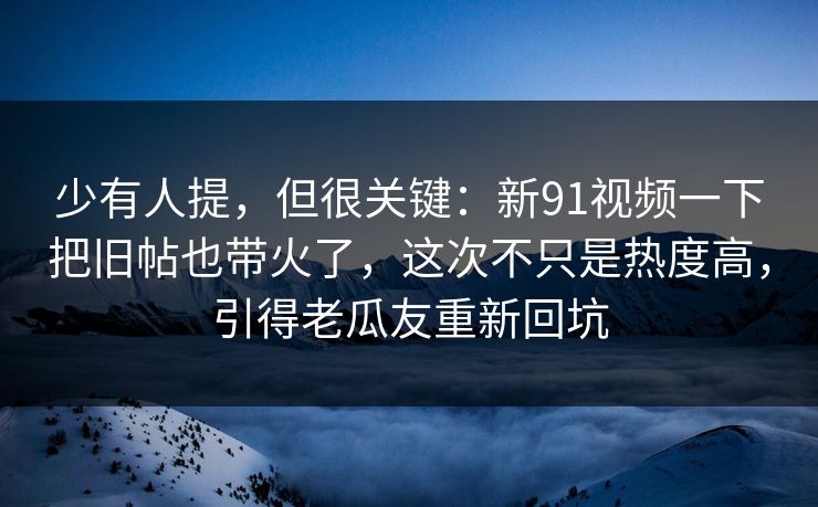 少有人提，但很关键：新91视频一下把旧帖也带火了，这次不只是热度高，引得老瓜友重新回坑