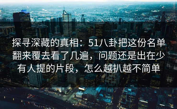 探寻深藏的真相:51八卦把这份名单翻来覆去看了几遍,问题还是出在少有人提的片段,怎么越扒越不简单 探寻深藏的真相:51八卦把这份名单翻来覆去看了几遍,问题还是出在少有人提的片段,怎么越扒越不简单